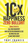 Troy Francis  10X Happiness, Zero Bullshit : Simple Steps To Kill Your Negativity, Have Better Relationships & Sex, Do Work You Love & Make More Money