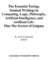 Copeland B.J. (ed.)  The Essential Turing: Seminal Writings in Computing. Logic, Philosophy, Artifical Intelligence, and Artificial Life plus The Secrets of Enigma