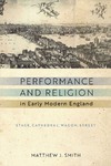 Matthew J. Smith  Performance and Religion in Early Modern England: Stage, Cathedral, Wagon, Street